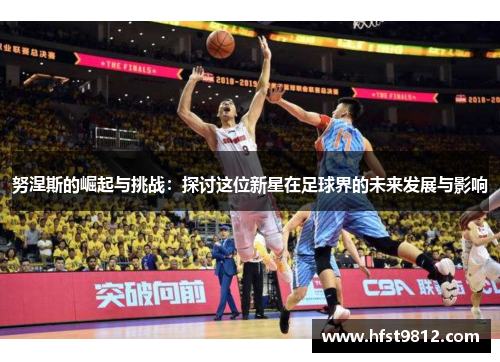 努涅斯的崛起与挑战：探讨这位新星在足球界的未来发展与影响