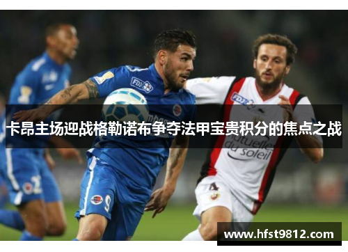 卡昂主场迎战格勒诺布争夺法甲宝贵积分的焦点之战