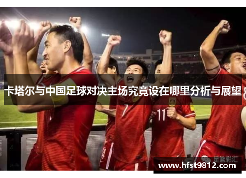 卡塔尔与中国足球对决主场究竟设在哪里分析与展望