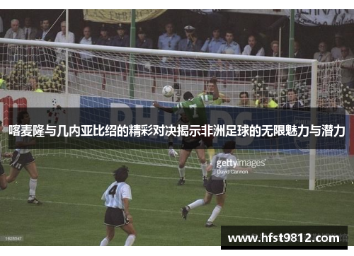 喀麦隆与几内亚比绍的精彩对决揭示非洲足球的无限魅力与潜力