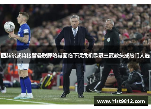 图赫尔或将接管曼联滕哈赫面临下课危机欧冠三冠教头成热门人选