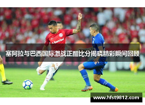 塞阿拉与巴西国际激战正酣比分揭晓精彩瞬间回顾