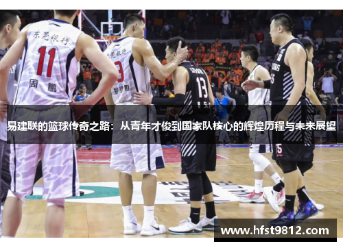易建联的篮球传奇之路：从青年才俊到国家队核心的辉煌历程与未来展望